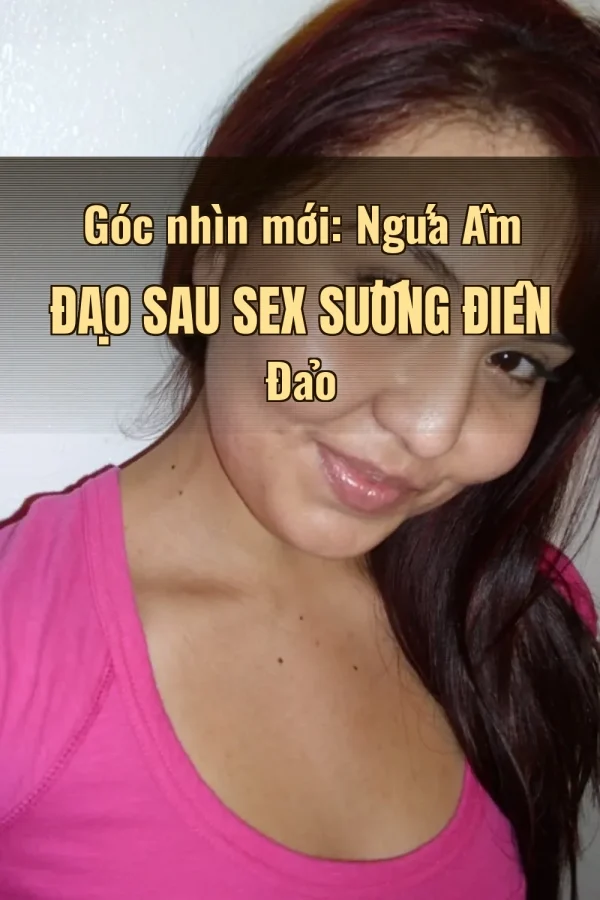 Góc nhìn mới: Ngứa Âm Đạo Sau Sex Sướng Điên Đảo