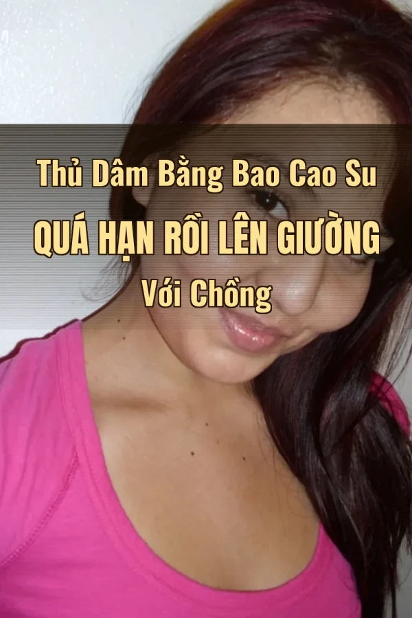 Thủ Dâm Bằng Bao Cao Su Quá Hạn Rồi Lên Giường Với Chồng